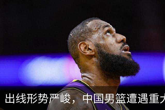 出线形势严峻，中国男篮遭遇重大挑战，理论机会愈发渺茫